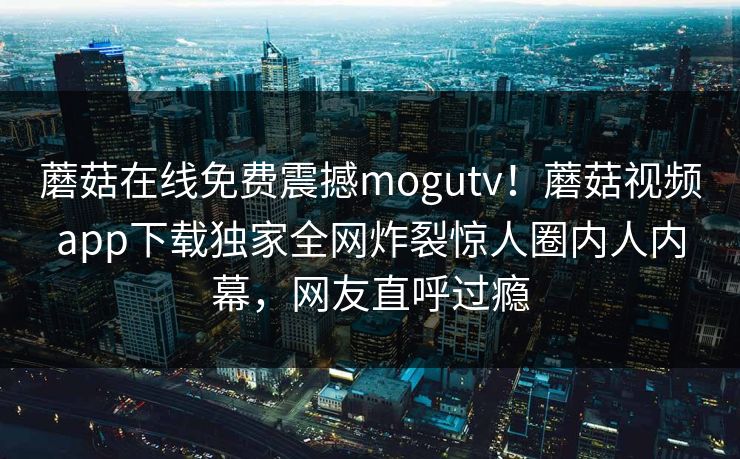 蘑菇在线免费震撼mogutv！蘑菇视频app下载独家全网炸裂惊人圈内人内幕，网友直呼过瘾