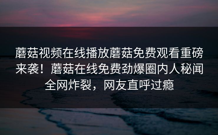 蘑菇视频在线播放蘑菇免费观看重磅来袭！蘑菇在线免费劲爆圈内人秘闻全网炸裂，网友直呼过瘾
