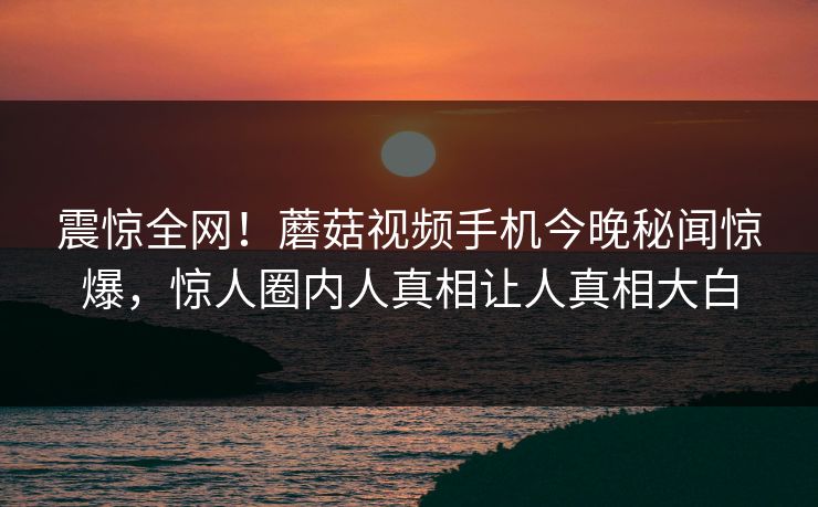 震惊全网！蘑菇视频手机今晚秘闻惊爆，惊人圈内人真相让人真相大白
