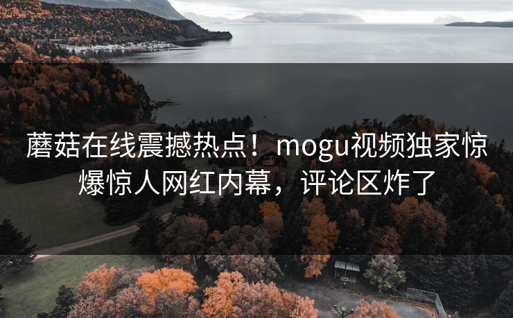 蘑菇在线震撼热点！mogu视频独家惊爆惊人网红内幕，评论区炸了