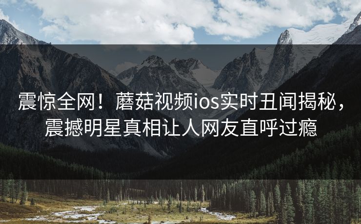 震惊全网！蘑菇视频ios实时丑闻揭秘，震撼明星真相让人网友直呼过瘾