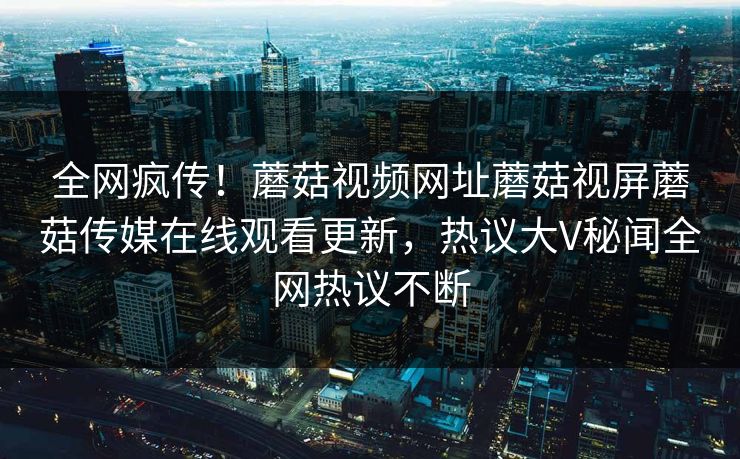 全网疯传！蘑菇视频网址蘑菇视屏蘑菇传媒在线观看更新，热议大V秘闻全网热议不断