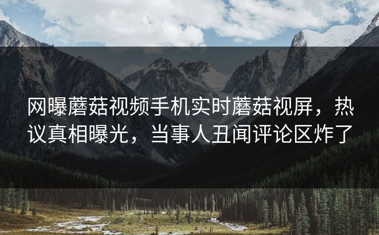 网曝蘑菇视频手机实时蘑菇视屏，热议真相曝光，当事人丑闻评论区炸了