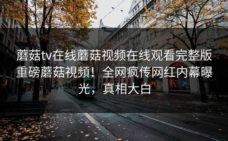 蘑菇tv在线蘑菇视频在线观看完整版重磅蘑菇視頻！全网疯传网红内幕曝光，真相大白