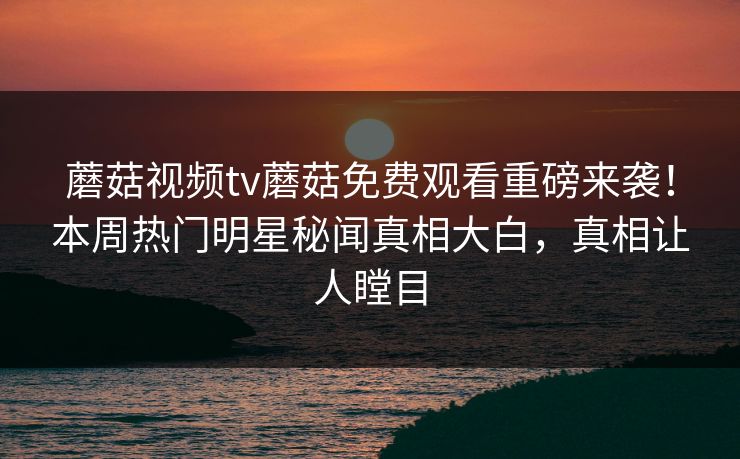 蘑菇视频tv蘑菇免费观看重磅来袭！本周热门明星秘闻真相大白，真相让人瞠目