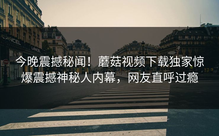 今晚震撼秘闻！蘑菇视频下载独家惊爆震撼神秘人内幕，网友直呼过瘾