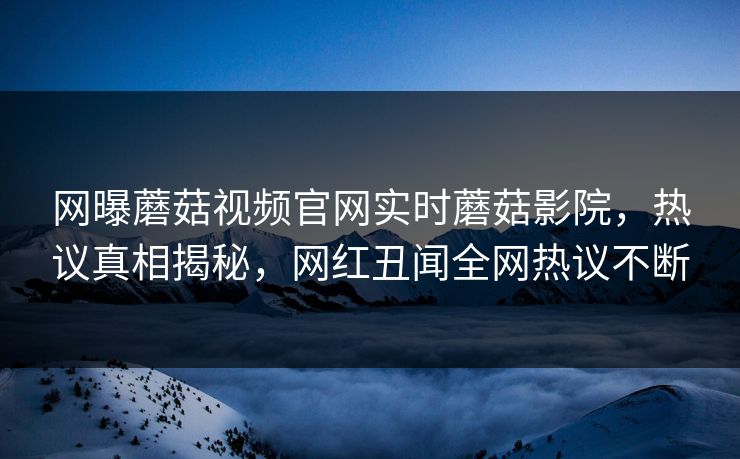 网曝蘑菇视频官网实时蘑菇影院，热议真相揭秘，网红丑闻全网热议不断