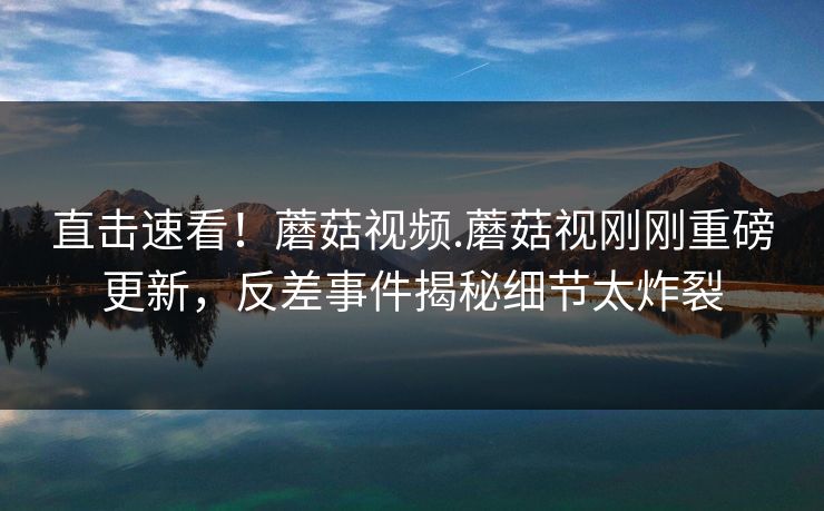 直击速看！蘑菇视频.蘑菇视刚刚重磅更新，反差事件揭秘细节太炸裂
