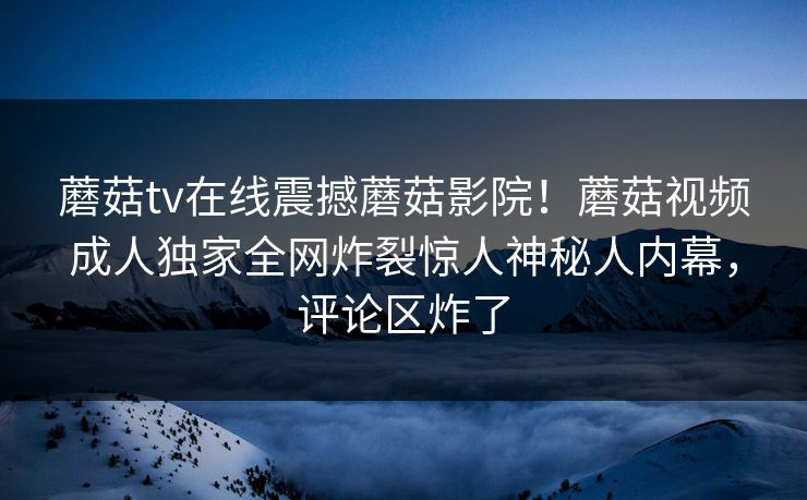 蘑菇tv在线震撼蘑菇影院！蘑菇视频成人独家全网炸裂惊人神秘人内幕，评论区炸了
