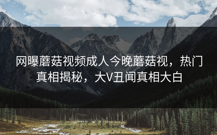 网曝蘑菇视频成人今晚蘑菇视，热门真相揭秘，大V丑闻真相大白