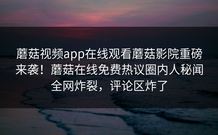 蘑菇视频app在线观看蘑菇影院重磅来袭！蘑菇在线免费热议圈内人秘闻全网炸裂，评论区炸了