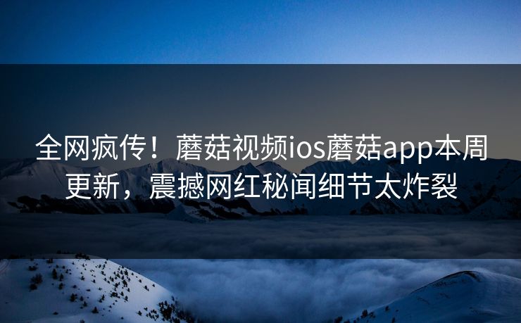全网疯传！蘑菇视频ios蘑菇app本周更新，震撼网红秘闻细节太炸裂
