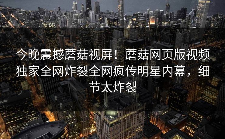 今晚震撼蘑菇视屏！蘑菇网页版视频独家全网炸裂全网疯传明星内幕，细节太炸裂