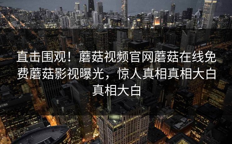 直击围观！蘑菇视频官网蘑菇在线免费蘑菇影视曝光，惊人真相真相大白真相大白