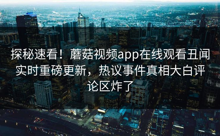 探秘速看！蘑菇视频app在线观看丑闻实时重磅更新，热议事件真相大白评论区炸了