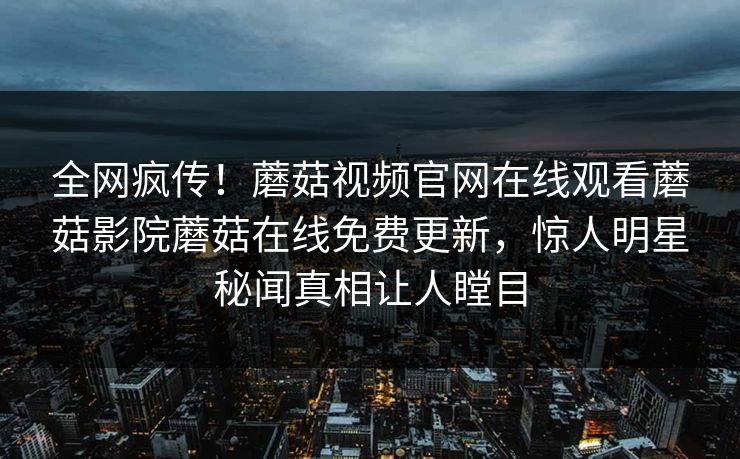 全网疯传！蘑菇视频官网在线观看蘑菇影院蘑菇在线免费更新，惊人明星秘闻真相让人瞠目