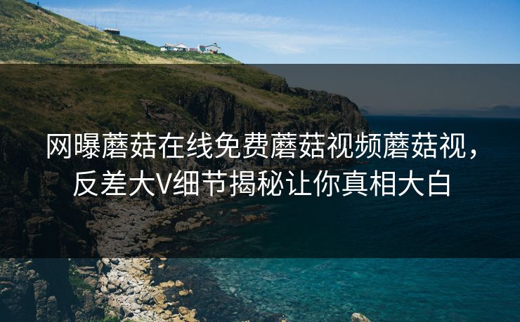 网曝蘑菇在线免费蘑菇视频蘑菇视，反差大V细节揭秘让你真相大白