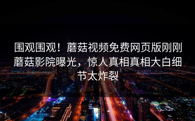 围观围观！蘑菇视频免费网页版刚刚蘑菇影院曝光，惊人真相真相大白细节太炸裂