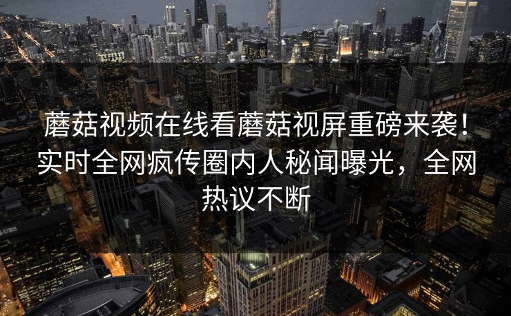 蘑菇视频在线看蘑菇视屏重磅来袭！实时全网疯传圈内人秘闻曝光，全网热议不断