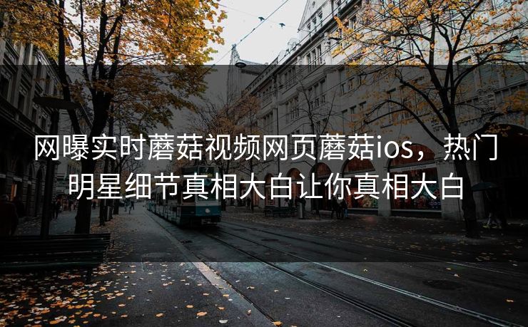 网曝实时蘑菇视频网页蘑菇ios，热门明星细节真相大白让你真相大白
