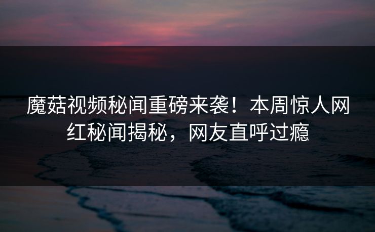 魔菇视频秘闻重磅来袭！本周惊人网红秘闻揭秘，网友直呼过瘾