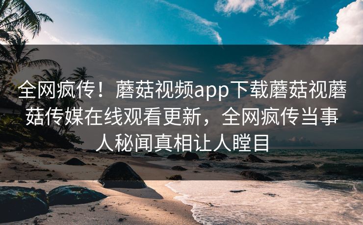 全网疯传！蘑菇视频app下载蘑菇视蘑菇传媒在线观看更新，全网疯传当事人秘闻真相让人瞠目