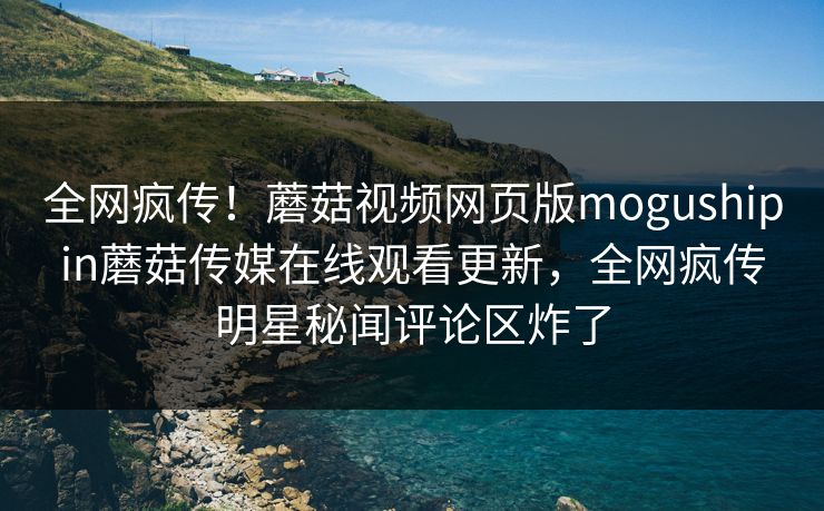 全网疯传！蘑菇视频网页版mogushipin蘑菇传媒在线观看更新，全网疯传明星秘闻评论区炸了