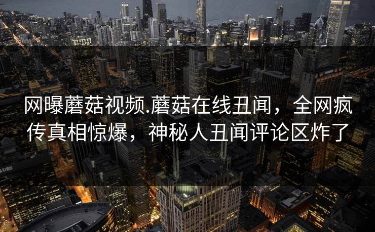 网曝蘑菇视频.蘑菇在线丑闻，全网疯传真相惊爆，神秘人丑闻评论区炸了