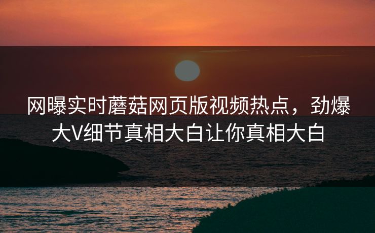 网曝实时蘑菇网页版视频热点，劲爆大V细节真相大白让你真相大白