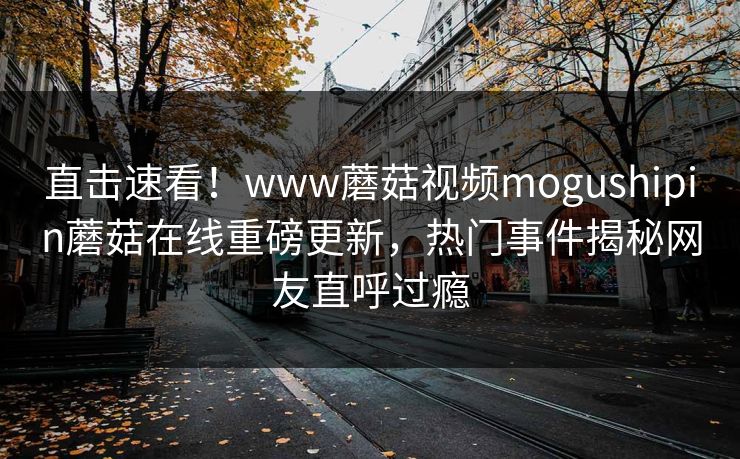 直击速看！www蘑菇视频mogushipin蘑菇在线重磅更新，热门事件揭秘网友直呼过瘾