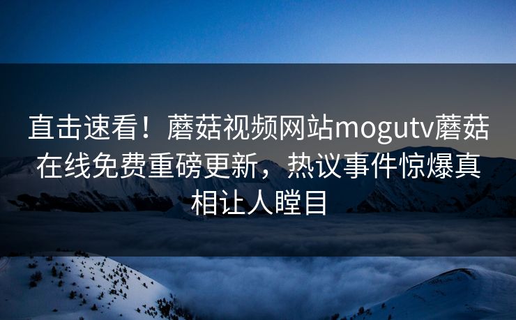 直击速看！蘑菇视频网站mogutv蘑菇在线免费重磅更新，热议事件惊爆真相让人瞠目