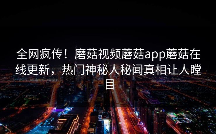全网疯传！磨菇视频蘑菇app蘑菇在线更新，热门神秘人秘闻真相让人瞠目