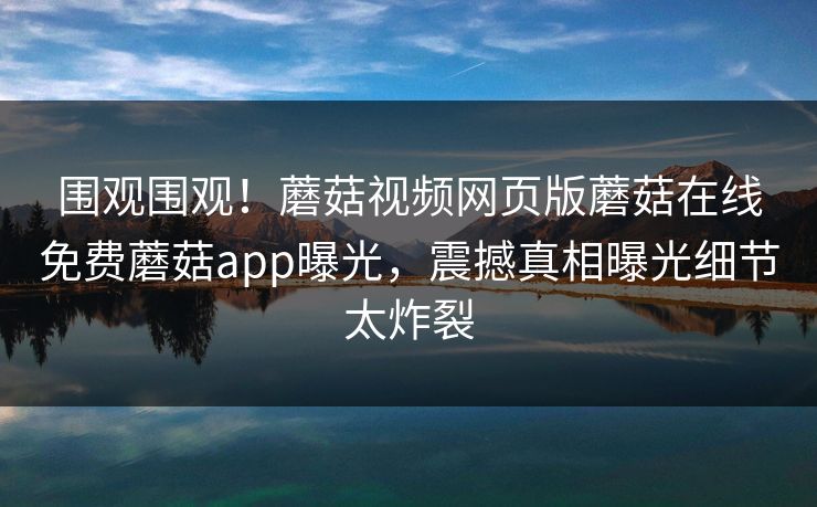 围观围观！蘑菇视频网页版蘑菇在线免费蘑菇app曝光，震撼真相曝光细节太炸裂