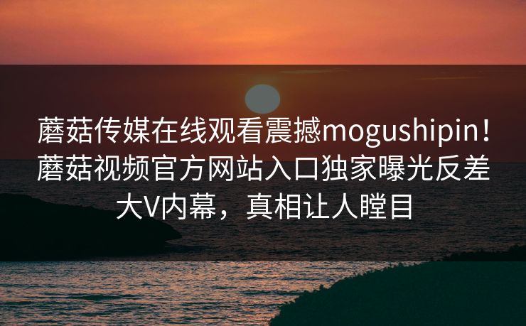 蘑菇传媒在线观看震撼mogushipin！蘑菇视频官方网站入口独家曝光反差大V内幕，真相让人瞠目
