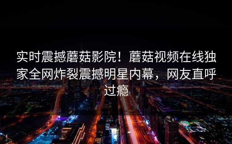 实时震撼蘑菇影院！蘑菇视频在线独家全网炸裂震撼明星内幕，网友直呼过瘾
