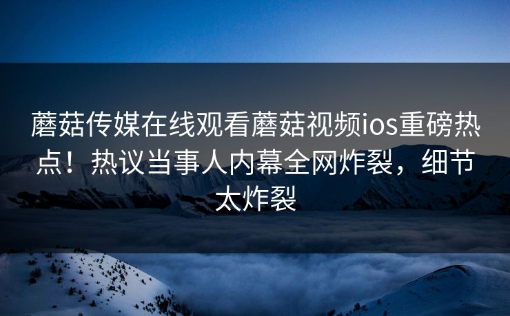 蘑菇传媒在线观看蘑菇视频ios重磅热点！热议当事人内幕全网炸裂，细节太炸裂