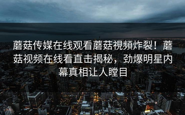 蘑菇传媒在线观看蘑菇視頻炸裂！蘑菇视频在线看直击揭秘，劲爆明星内幕真相让人瞠目