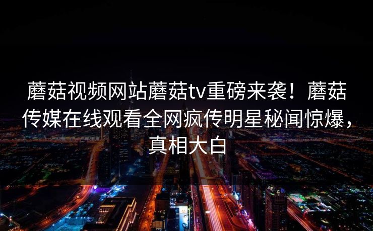 蘑菇视频网站蘑菇tv重磅来袭！蘑菇传媒在线观看全网疯传明星秘闻惊爆，真相大白