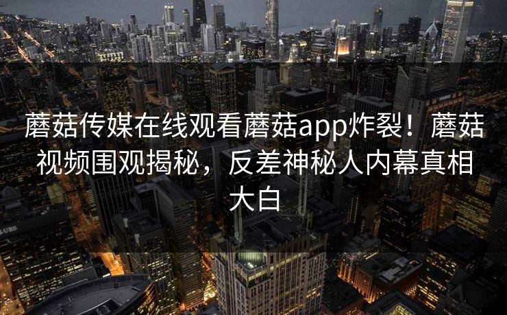 蘑菇传媒在线观看蘑菇app炸裂！蘑菇视频围观揭秘，反差神秘人内幕真相大白