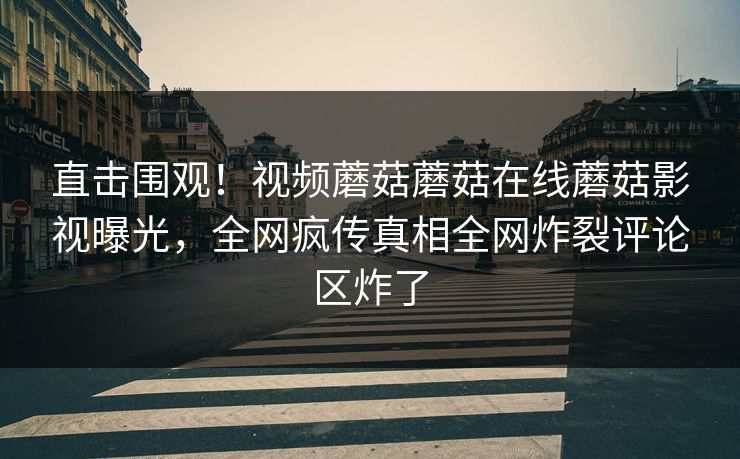 直击围观！视频蘑菇蘑菇在线蘑菇影视曝光，全网疯传真相全网炸裂评论区炸了