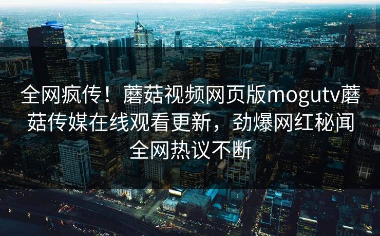 全网疯传！蘑菇视频网页版mogutv蘑菇传媒在线观看更新，劲爆网红秘闻全网热议不断