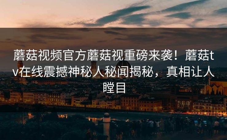 蘑菇视频官方蘑菇视重磅来袭！蘑菇tv在线震撼神秘人秘闻揭秘，真相让人瞠目