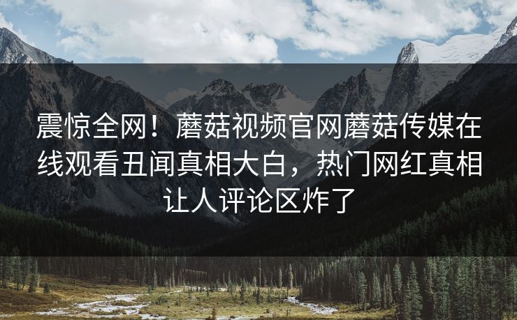震惊全网！蘑菇视频官网蘑菇传媒在线观看丑闻真相大白，热门网红真相让人评论区炸了