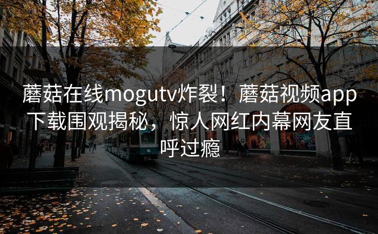 蘑菇在线mogutv炸裂！蘑菇视频app下载围观揭秘，惊人网红内幕网友直呼过瘾