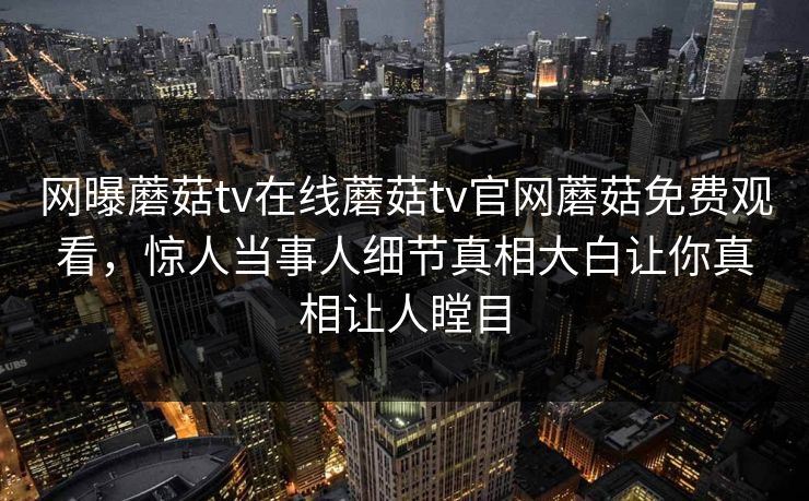 网曝蘑菇tv在线蘑菇tv官网蘑菇免费观看，惊人当事人细节真相大白让你真相让人瞠目