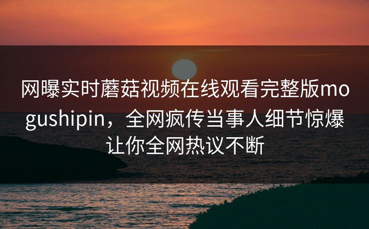 网曝实时蘑菇视频在线观看完整版mogushipin，全网疯传当事人细节惊爆让你全网热议不断