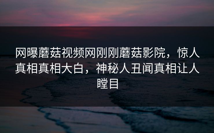 网曝蘑菇视频网刚刚蘑菇影院，惊人真相真相大白，神秘人丑闻真相让人瞠目