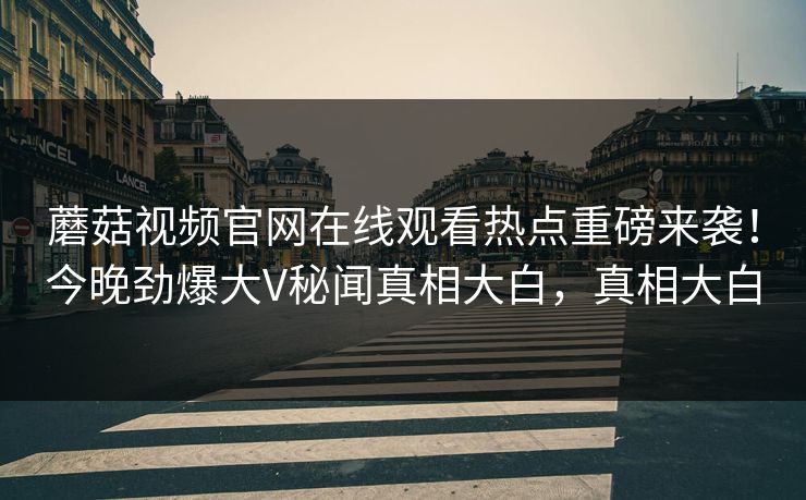 蘑菇视频官网在线观看热点重磅来袭！今晚劲爆大V秘闻真相大白，真相大白