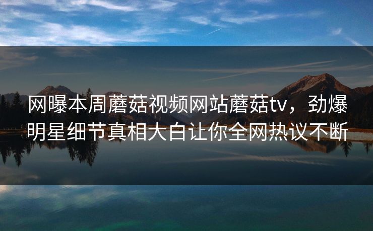 网曝本周蘑菇视频网站蘑菇tv，劲爆明星细节真相大白让你全网热议不断