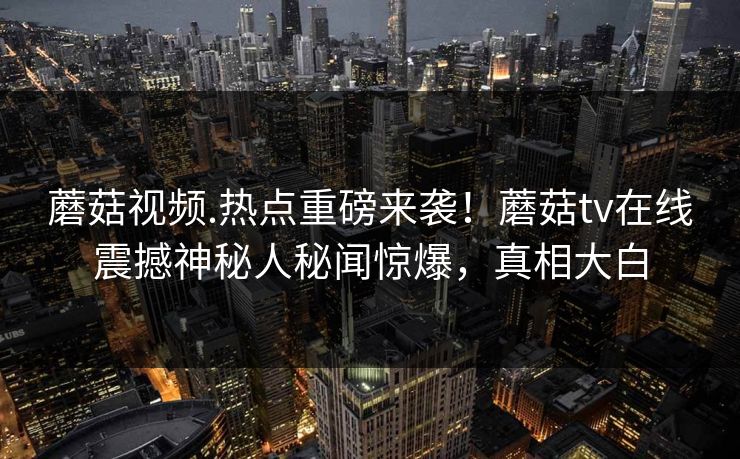蘑菇视频.热点重磅来袭！蘑菇tv在线震撼神秘人秘闻惊爆，真相大白